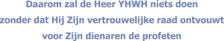 Daarom zal de Heer YHWH niets doen  zonder dat Hij Zijn vertrouwelijke raad ontvouwt voor Zijn dienaren de profeten