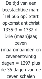 De tijd van een beestachtige man: ‘Tel 666 op’. Start opkomst antichrist 1335-3 = 1332 d. Drie (maan)jaar, zeven (maan)maanden en zevenentwintig dagen = 1297 plus de 35 dagen van de zeven schalen